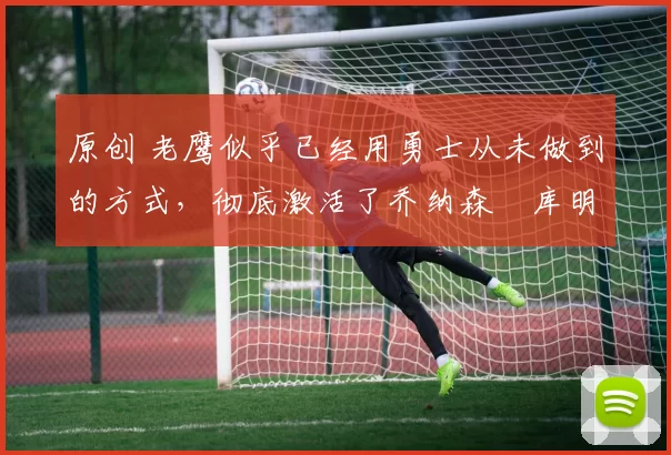 原创 老鹰似乎已经用勇士从未做到的方式，彻底激活了乔纳森・库明加