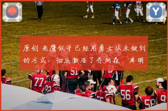 原创 老鹰似乎已经用勇士从未做到的方式，彻底激活了乔纳森・库明加