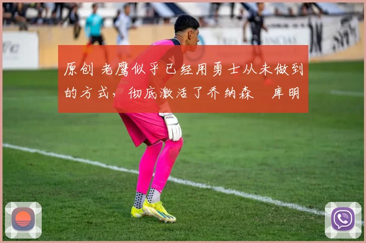 原创 老鹰似乎已经用勇士从未做到的方式,彻底激活了乔纳森・库明加