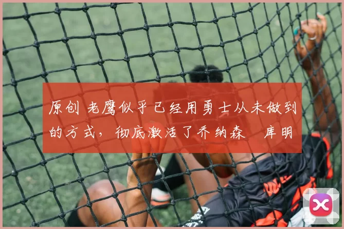 原创 老鹰似乎已经用勇士从未做到的方式，彻底激活了乔纳森・库明加