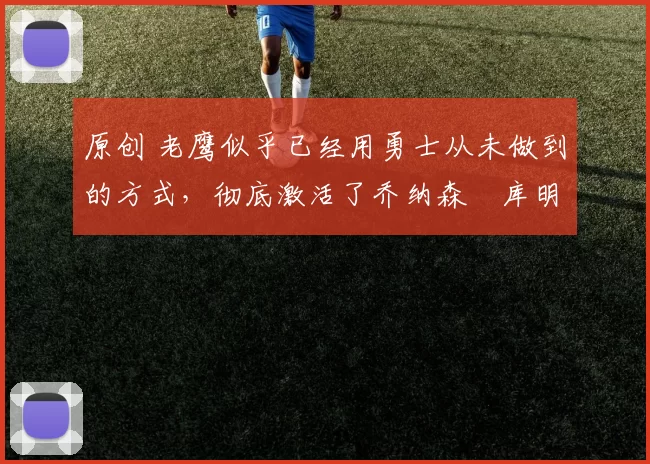 原创 老鹰似乎已经用勇士从未做到的方式，彻底激活了乔纳森・库明加