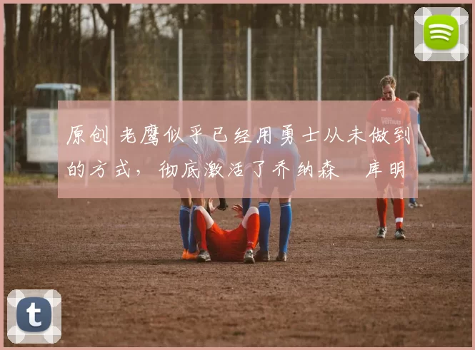 原创 老鹰似乎已经用勇士从未做到的方式，彻底激活了乔纳森・库明加