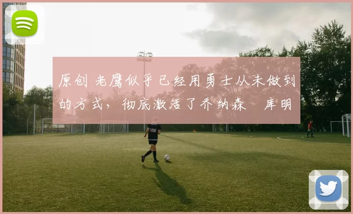 原创 老鹰似乎已经用勇士从未做到的方式,彻底激活了乔纳森・库明加