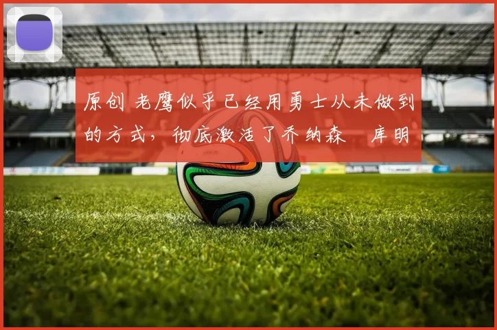 原创 老鹰似乎已经用勇士从未做到的方式,彻底激活了乔纳森・库明加