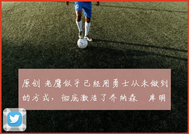 原创 老鹰似乎已经用勇士从未做到的方式,彻底激活了乔纳森・库明加