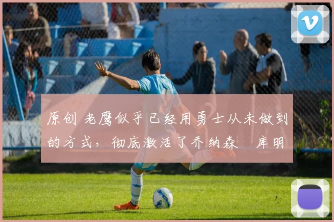 原创 老鹰似乎已经用勇士从未做到的方式,彻底激活了乔纳森・库明加