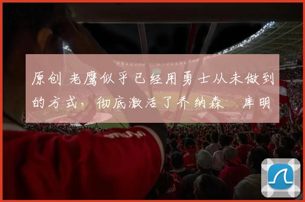 原创 老鹰似乎已经用勇士从未做到的方式，彻底激活了乔纳森・库明加