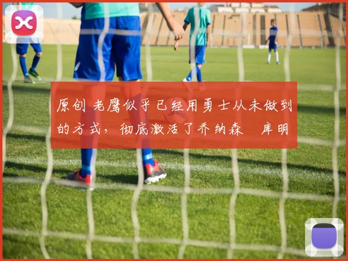 原创 老鹰似乎已经用勇士从未做到的方式,彻底激活了乔纳森・库明加