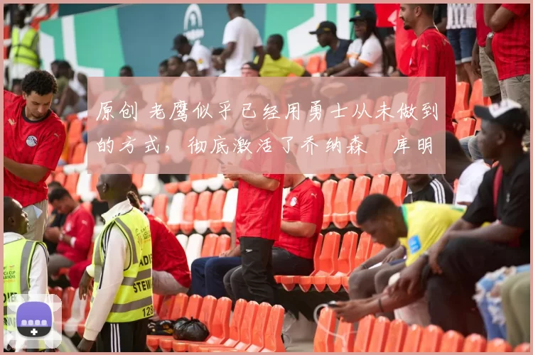 原创 老鹰似乎已经用勇士从未做到的方式,彻底激活了乔纳森・库明加