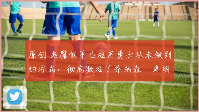 原创 老鹰似乎已经用勇士从未做到的方式,彻底激活了乔纳森・库明加