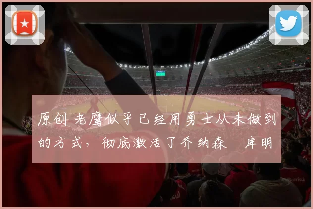 原创 老鹰似乎已经用勇士从未做到的方式，彻底激活了乔纳森・库明加