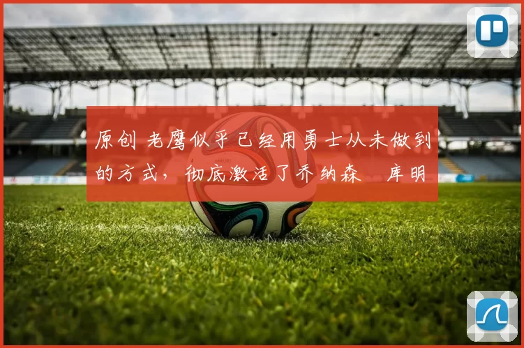 原创 老鹰似乎已经用勇士从未做到的方式,彻底激活了乔纳森・库明加