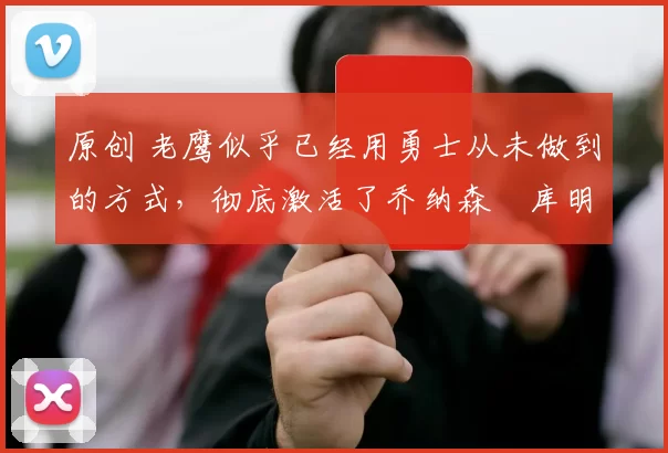 原创 老鹰似乎已经用勇士从未做到的方式，彻底激活了乔纳森・库明加