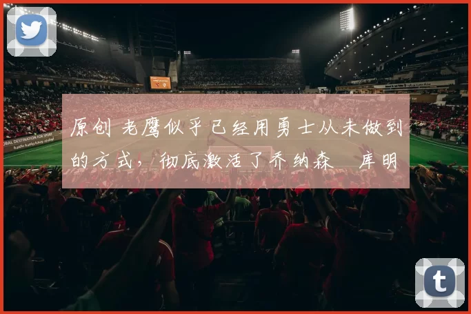 原创 老鹰似乎已经用勇士从未做到的方式,彻底激活了乔纳森・库明加