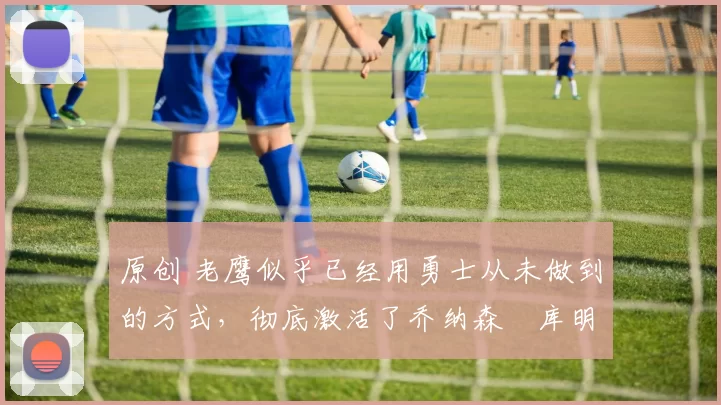 原创 老鹰似乎已经用勇士从未做到的方式，彻底激活了乔纳森・库明加