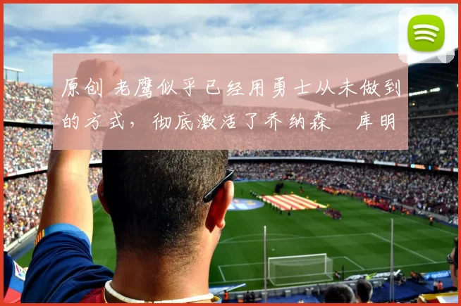 原创 老鹰似乎已经用勇士从未做到的方式，彻底激活了乔纳森・库明加