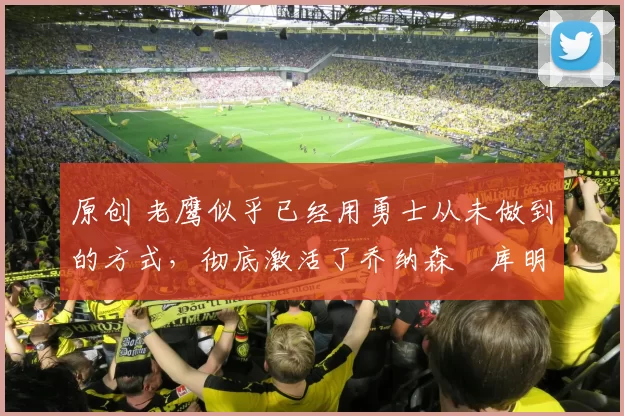 原创 老鹰似乎已经用勇士从未做到的方式,彻底激活了乔纳森・库明加