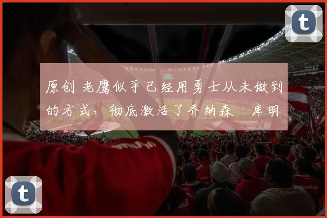 原创 老鹰似乎已经用勇士从未做到的方式,彻底激活了乔纳森・库明加