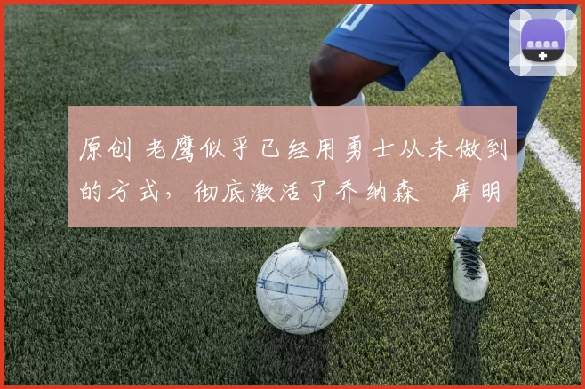 原创 老鹰似乎已经用勇士从未做到的方式,彻底激活了乔纳森・库明加