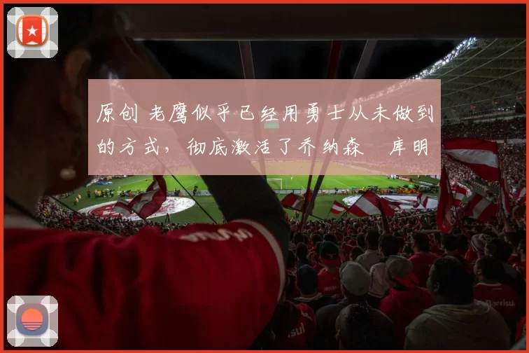 原创 老鹰似乎已经用勇士从未做到的方式，彻底激活了乔纳森・库明加