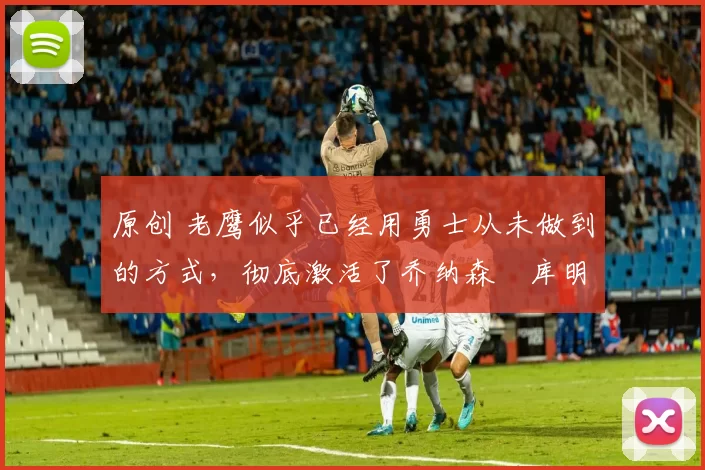 原创 老鹰似乎已经用勇士从未做到的方式,彻底激活了乔纳森・库明加