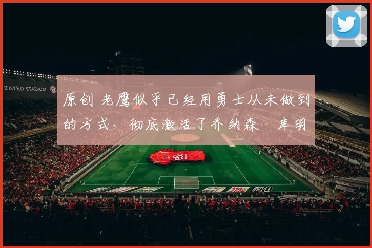 原创 老鹰似乎已经用勇士从未做到的方式,彻底激活了乔纳森・库明加