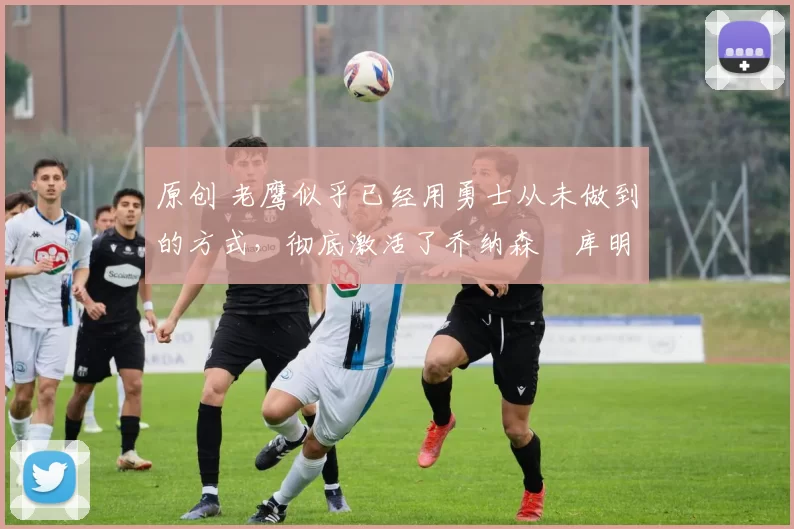 原创 老鹰似乎已经用勇士从未做到的方式,彻底激活了乔纳森・库明加