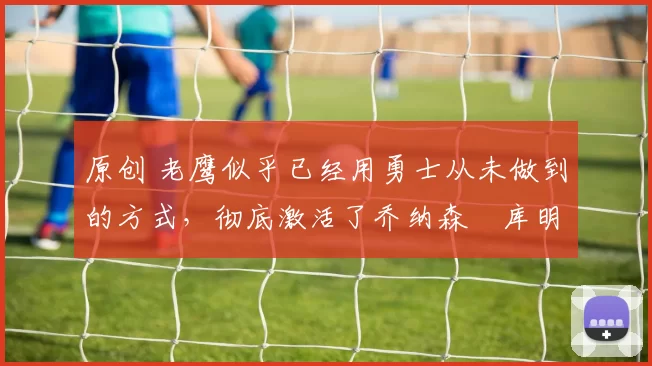 原创 老鹰似乎已经用勇士从未做到的方式，彻底激活了乔纳森・库明加