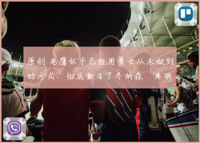 原创 老鹰似乎已经用勇士从未做到的方式,彻底激活了乔纳森・库明加