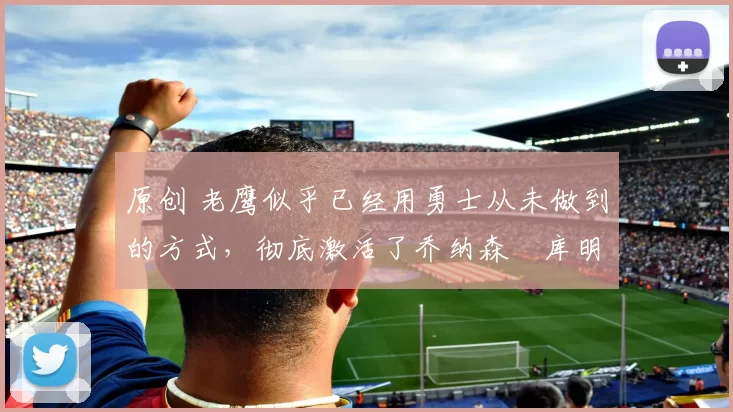 原创 老鹰似乎已经用勇士从未做到的方式，彻底激活了乔纳森・库明加