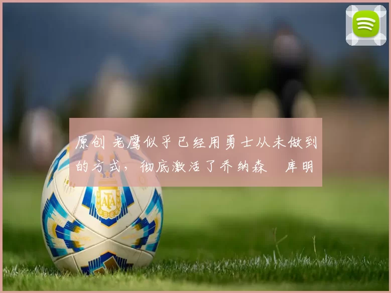 原创 老鹰似乎已经用勇士从未做到的方式，彻底激活了乔纳森・库明加