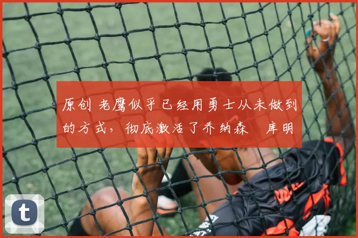 原创 老鹰似乎已经用勇士从未做到的方式,彻底激活了乔纳森・库明加