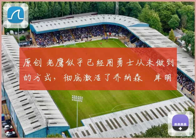 原创 老鹰似乎已经用勇士从未做到的方式，彻底激活了乔纳森・库明加