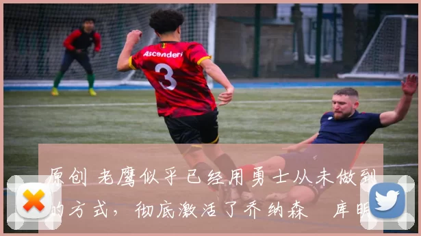 原创 老鹰似乎已经用勇士从未做到的方式，彻底激活了乔纳森・库明加