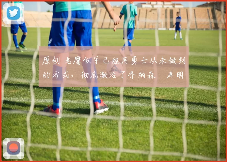 原创 老鹰似乎已经用勇士从未做到的方式,彻底激活了乔纳森・库明加