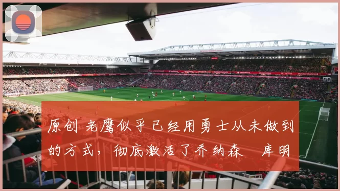 原创 老鹰似乎已经用勇士从未做到的方式，彻底激活了乔纳森・库明加