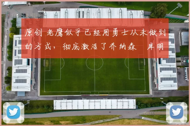 原创 老鹰似乎已经用勇士从未做到的方式，彻底激活了乔纳森・库明加