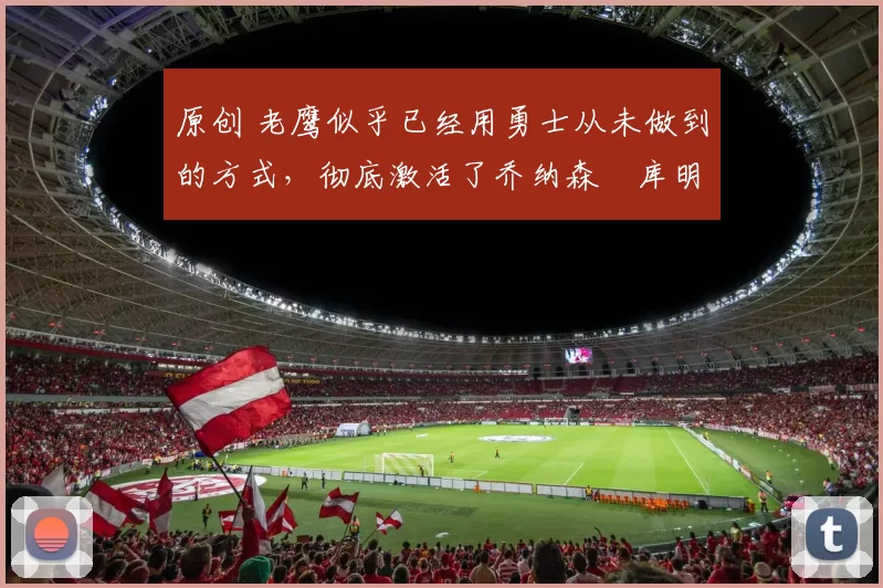 原创 老鹰似乎已经用勇士从未做到的方式，彻底激活了乔纳森・库明加