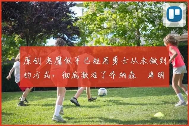 原创 老鹰似乎已经用勇士从未做到的方式，彻底激活了乔纳森・库明加