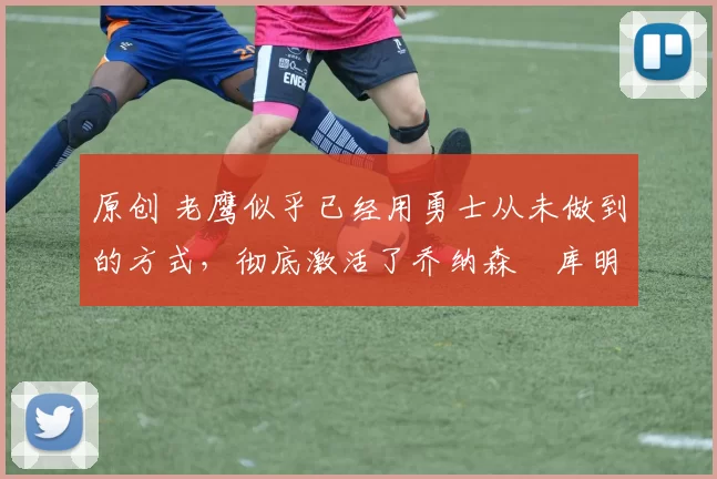 原创 老鹰似乎已经用勇士从未做到的方式，彻底激活了乔纳森・库明加