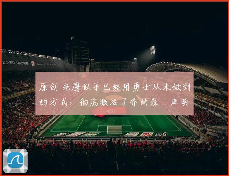 原创 老鹰似乎已经用勇士从未做到的方式，彻底激活了乔纳森・库明加