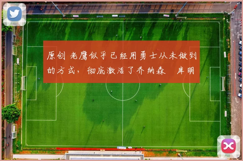 原创 老鹰似乎已经用勇士从未做到的方式，彻底激活了乔纳森・库明加