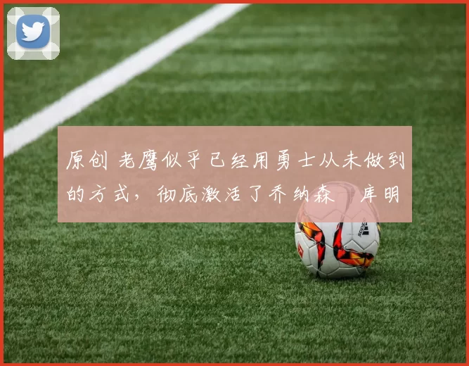 原创 老鹰似乎已经用勇士从未做到的方式,彻底激活了乔纳森・库明加