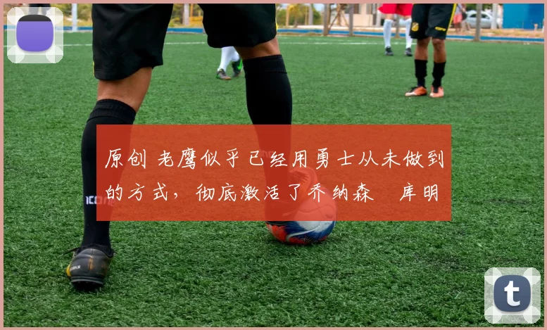 原创 老鹰似乎已经用勇士从未做到的方式，彻底激活了乔纳森・库明加