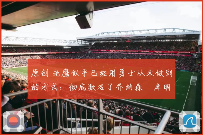 原创 老鹰似乎已经用勇士从未做到的方式，彻底激活了乔纳森・库明加