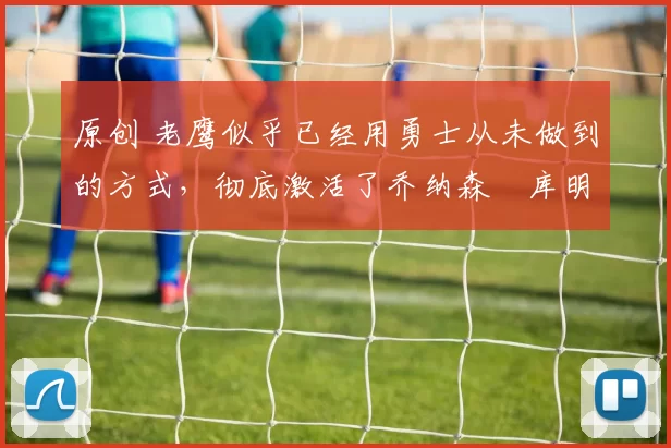 原创 老鹰似乎已经用勇士从未做到的方式，彻底激活了乔纳森・库明加