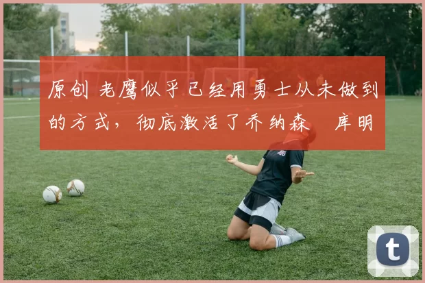 原创 老鹰似乎已经用勇士从未做到的方式,彻底激活了乔纳森・库明加