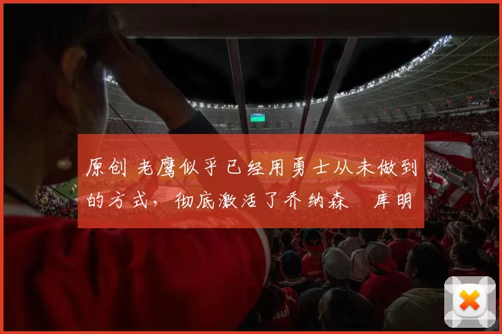 原创 老鹰似乎已经用勇士从未做到的方式，彻底激活了乔纳森・库明加