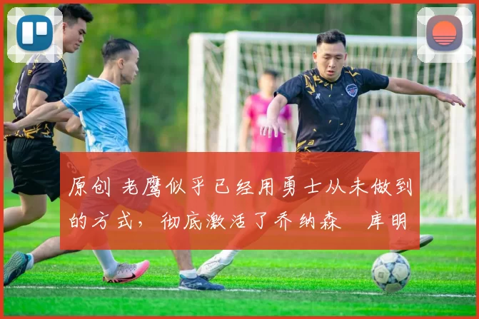 原创 老鹰似乎已经用勇士从未做到的方式,彻底激活了乔纳森・库明加