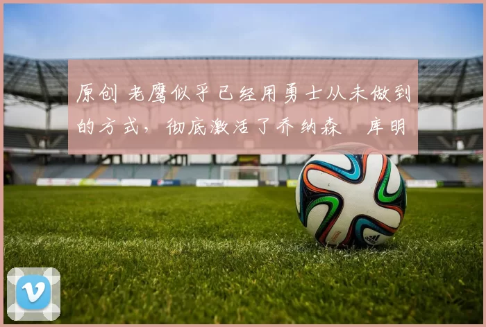 原创 老鹰似乎已经用勇士从未做到的方式,彻底激活了乔纳森・库明加